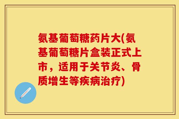 氨基葡萄糖药片大(氨基葡萄糖片盒装正式上市，适用于关节炎、骨质增生等疾病治疗)