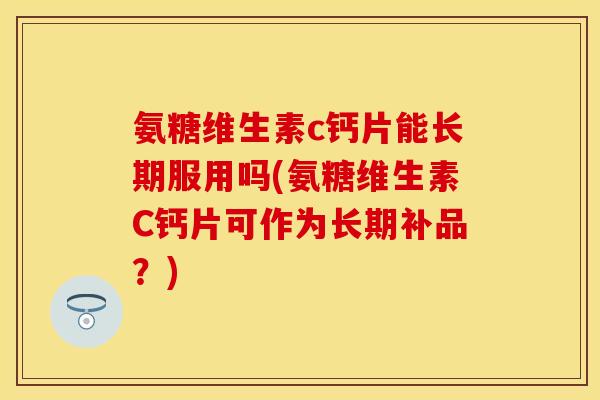 氨糖维生素c钙片能长期服用吗(氨糖维生素C钙片可作为长期补品？)