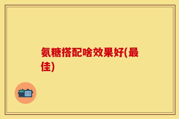 氨糖搭配啥效果好(最佳)