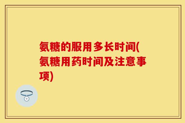 氨糖的服用多长时间(氨糖用药时间及注意事项)