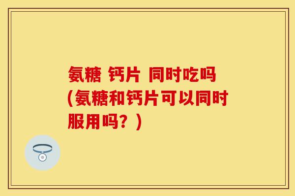 氨糖 钙片 同时吃吗(氨糖和钙片可以同时服用吗？)