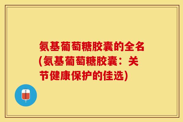 氨基葡萄糖胶囊的全名(氨基葡萄糖胶囊：关节健康保护的佳选)