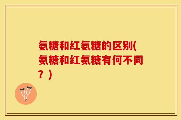 氨糖和红氨糖的区别(氨糖和红氨糖有何不同？)
