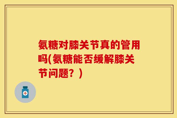 氨糖对膝关节真的管用吗(氨糖能否缓解膝关节问题？)