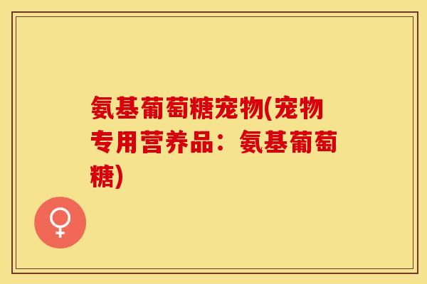 氨基葡萄糖宠物(宠物专用营养品：氨基葡萄糖)