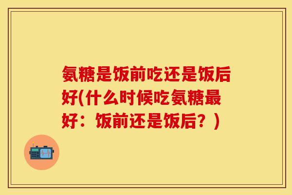 氨糖是饭前吃还是饭后好(什么时候吃氨糖最好：饭前还是饭后？)