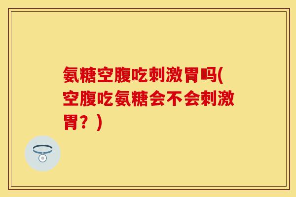 氨糖空腹吃刺激胃吗(空腹吃氨糖会不会刺激胃？)