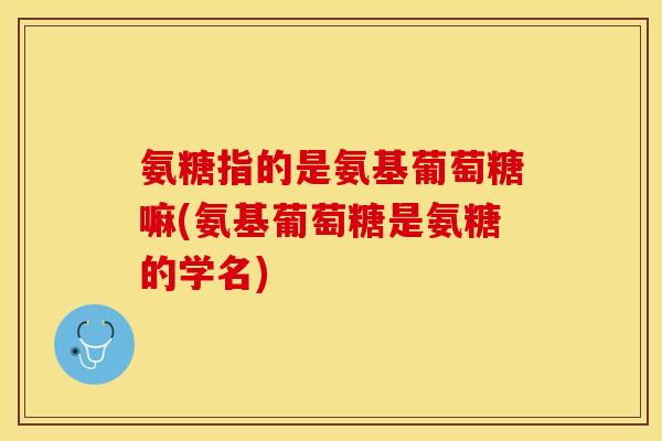 氨糖指的是氨基葡萄糖嘛(氨基葡萄糖是氨糖的学名)