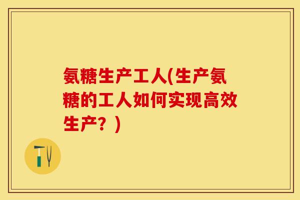 氨糖生产工人(生产氨糖的工人如何实现高效生产？)