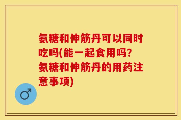 氨糖和伸筋丹可以同时吃吗(能一起食用吗？氨糖和伸筋丹的用药注意事项)