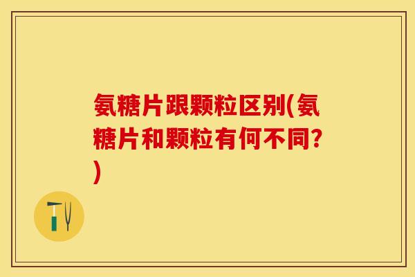 氨糖片跟颗粒区别(氨糖片和颗粒有何不同？)
