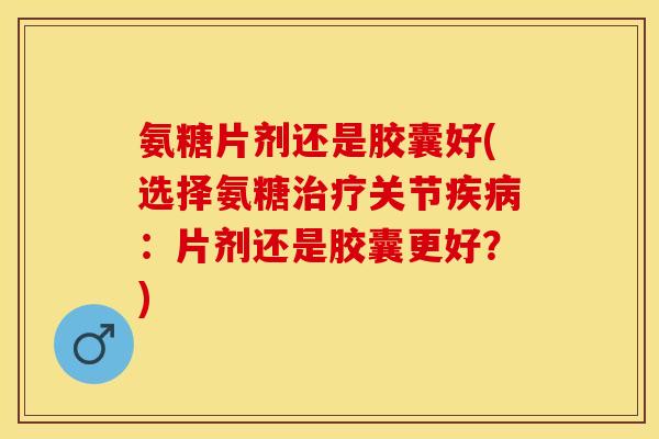 氨糖片剂还是胶囊好(选择氨糖治疗关节疾病：片剂还是胶囊更好？)