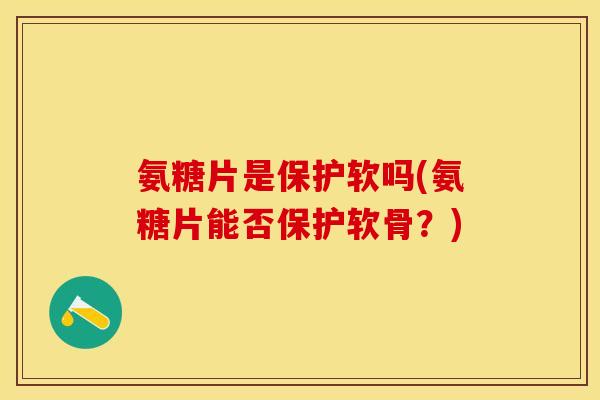 氨糖片是保护软吗(氨糖片能否保护软骨？)
