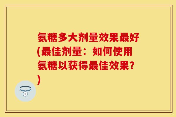 氨糖多大剂量效果最好(最佳剂量：如何使用氨糖以获得最佳效果？)