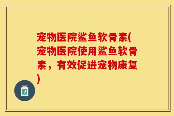 宠物医院鲨鱼软骨素(宠物医院使用鲨鱼软骨素，有效促进宠物康复)