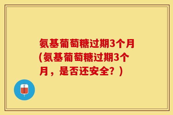 氨基葡萄糖过期3个月(氨基葡萄糖过期3个月，是否还安全？)