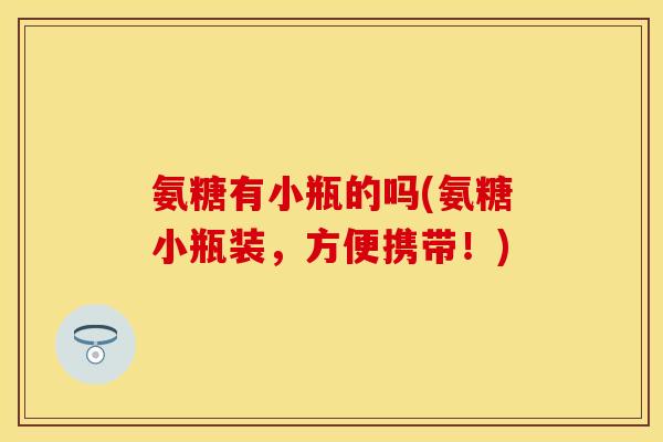氨糖有小瓶的吗(氨糖小瓶装，方便携带！)