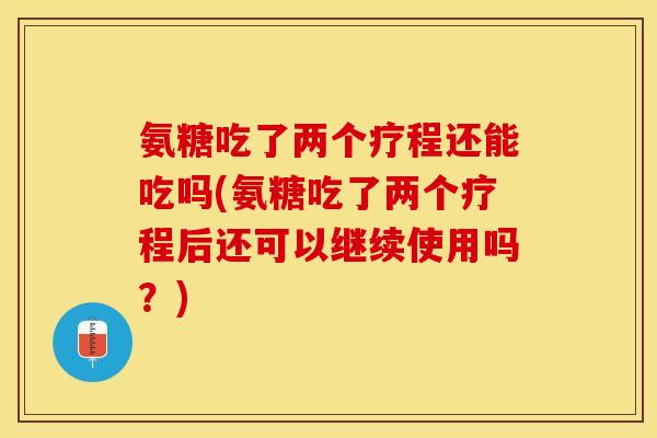 氨糖吃了两个疗程还能吃吗(氨糖吃了两个疗程后还可以继续使用吗？)