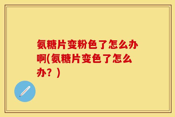 氨糖片变粉色了怎么办啊(氨糖片变色了怎么办？)