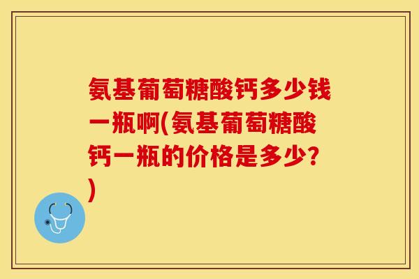 氨基葡萄糖酸钙多少钱一瓶啊(氨基葡萄糖酸钙一瓶的价格是多少？)