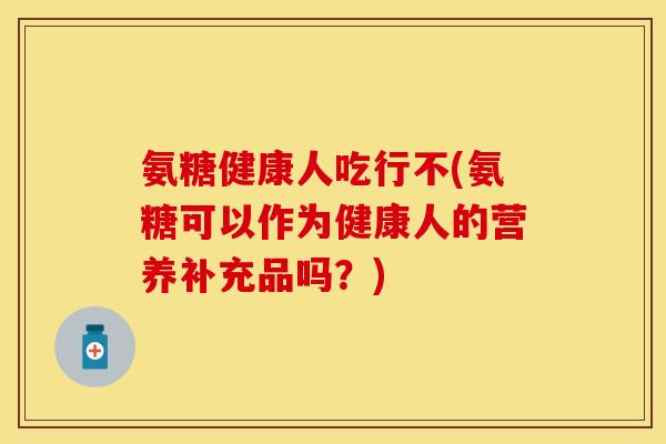 氨糖健康人吃行不(氨糖可以作为健康人的营养补充品吗？)