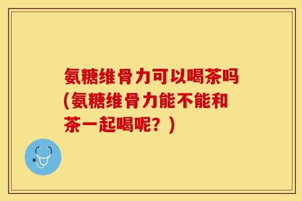 氨糖维骨力可以喝茶吗(氨糖维骨力能不能和茶一起喝呢？)