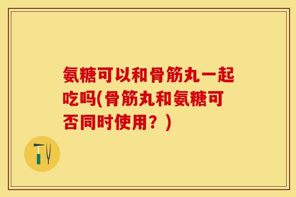 氨糖可以和骨筋丸一起吃吗(骨筋丸和氨糖可否同时使用？)-第1张图片-关节保镖