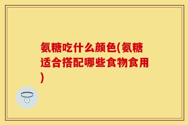 氨糖吃什么颜色(氨糖适合搭配哪些食物食用)