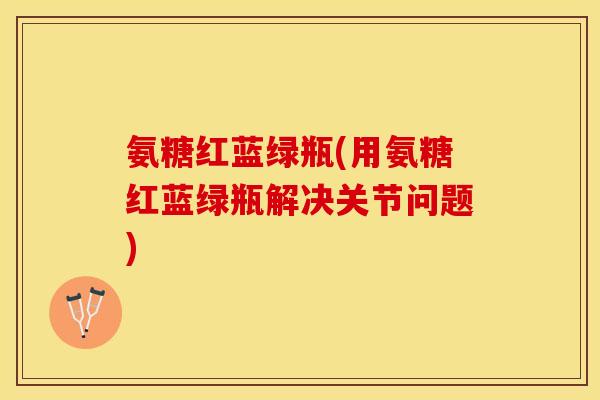氨糖红蓝绿瓶(用氨糖红蓝绿瓶解决关节问题)