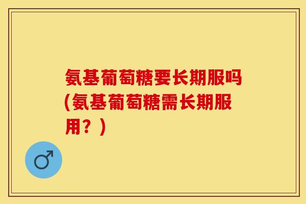 氨基葡萄糖要长期服吗(氨基葡萄糖需长期服用？)