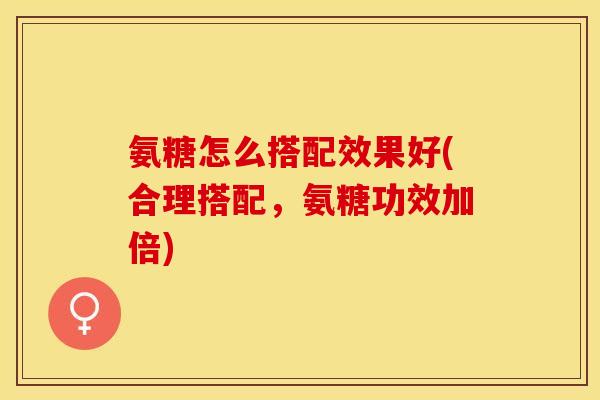 氨糖怎么搭配效果好(合理搭配，氨糖功效加倍)