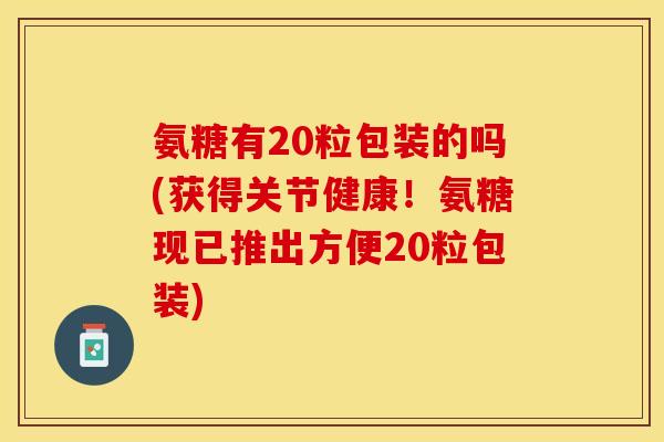 氨糖有20粒包装的吗(获得关节健康！氨糖现已推出方便20粒包装)
