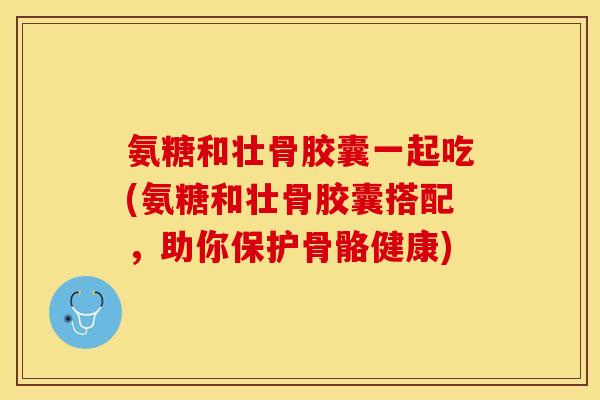 氨糖和壮骨胶囊一起吃(氨糖和壮骨胶囊搭配，助你保护骨骼健康)