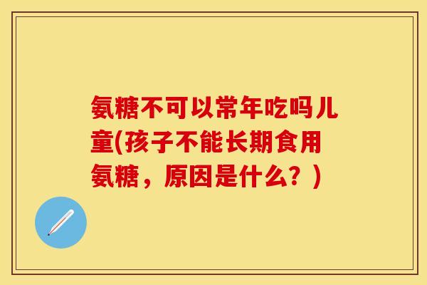 氨糖不可以常年吃吗儿童(孩子不能长期食用氨糖，原因是什么？)