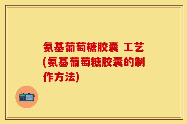 氨基葡萄糖胶囊 工艺(氨基葡萄糖胶囊的制作方法)