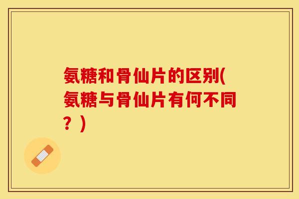 氨糖和骨仙片的区别(氨糖与骨仙片有何不同？)-第1张图片-关节保镖