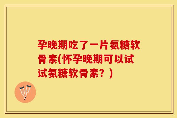 孕晚期吃了一片氨糖软骨素(怀孕晚期可以试试氨糖软骨素？)