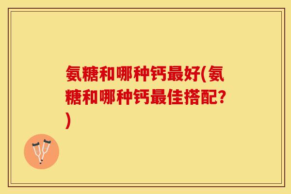 氨糖和哪种钙最好(氨糖和哪种钙最佳搭配？)