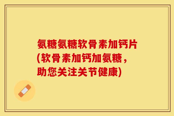 氨糖氨糖软骨素加钙片(软骨素加钙加氨糖，助您关注关节健康)