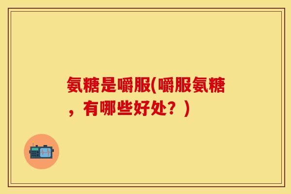 氨糖是嚼服(嚼服氨糖，有哪些好处？)
