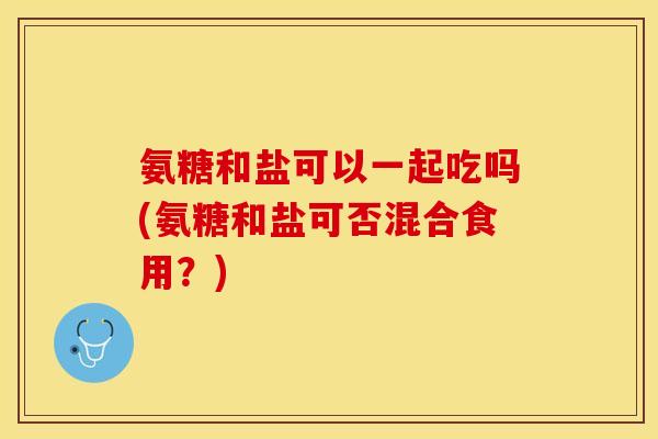 氨糖和盐可以一起吃吗(氨糖和盐可否混合食用？)