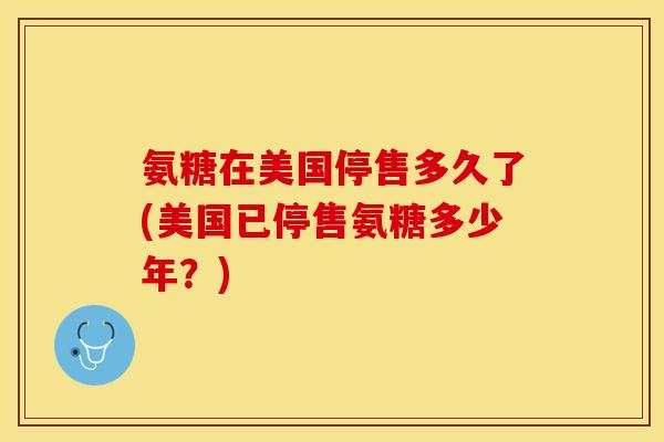 氨糖在美国停售多久了(美国已停售氨糖多少年？)