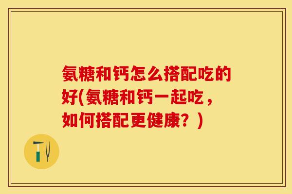 氨糖和钙怎么搭配吃的好(氨糖和钙一起吃，如何搭配更健康？)