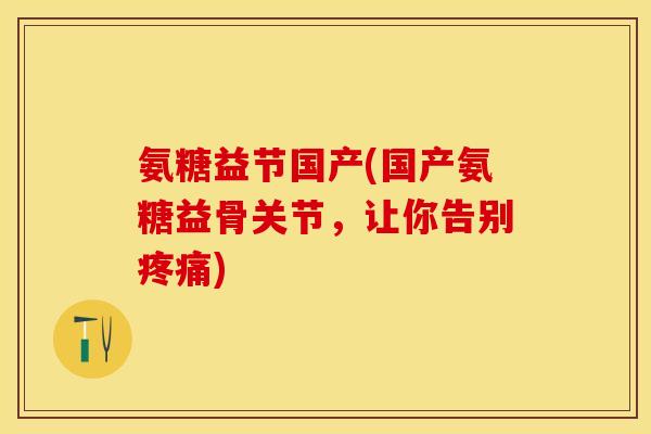 氨糖益节国产(国产氨糖益骨关节，让你告别疼痛)