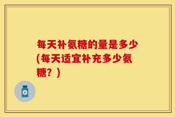每天补氨糖的量是多少(每天适宜补充多少氨糖？)
