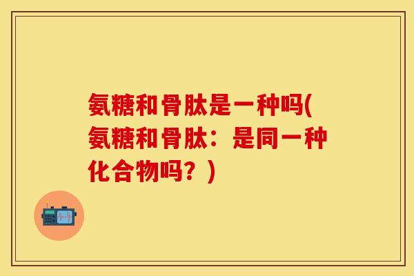 氨糖和骨肽是一种吗(氨糖和骨肽：是同一种化合物吗？)
