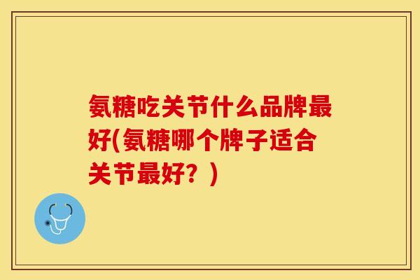 氨糖吃关节什么品牌最好(氨糖哪个牌子适合关节最好？)