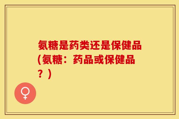 氨糖是药类还是保健品(氨糖：药品或保健品？)
