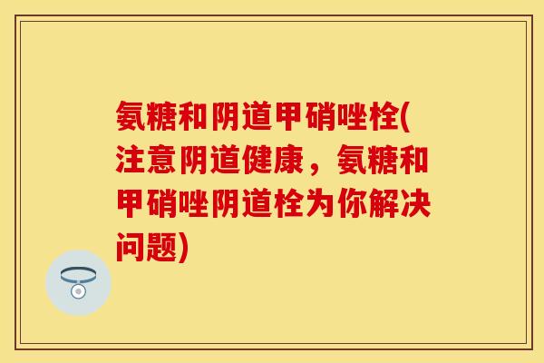 氨糖和阴道甲硝唑栓(注意阴道健康，氨糖和甲硝唑阴道栓为你解决问题)