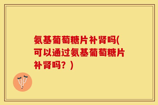 氨基葡萄糖片补肾吗(可以通过氨基葡萄糖片补肾吗？)